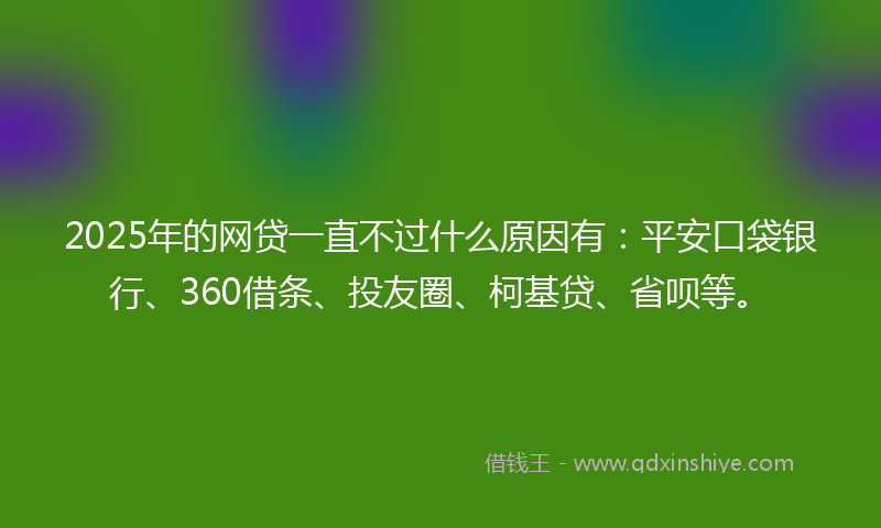 2025年的网贷一直不过什么原因有：平安口袋银行、360借条、投友圈、柯基贷、省呗等。