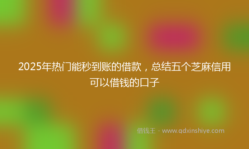 2025年热门能秒到账的借款，总结五个芝麻信用可以借钱的口子