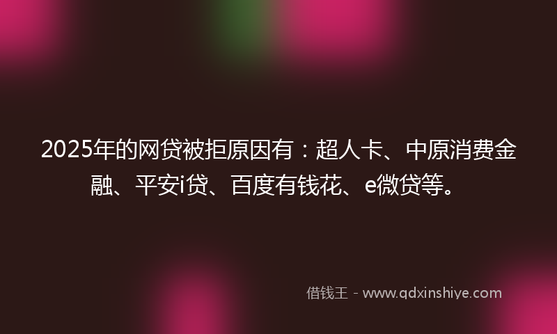 2025年的网贷被拒原因有：超人卡、中原消费金融、平安i贷、百度有钱花、e微贷等。