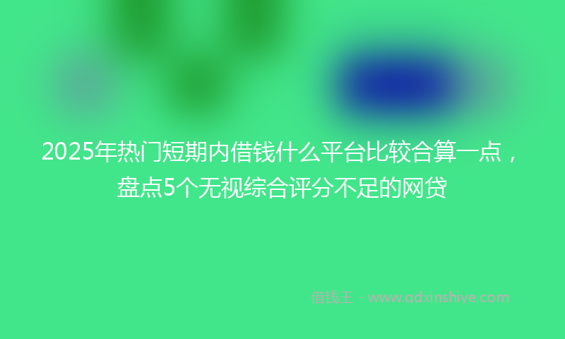 2025年热门短期内借钱什么平台比较合算一点，盘点5个无视综合评分不足的网贷