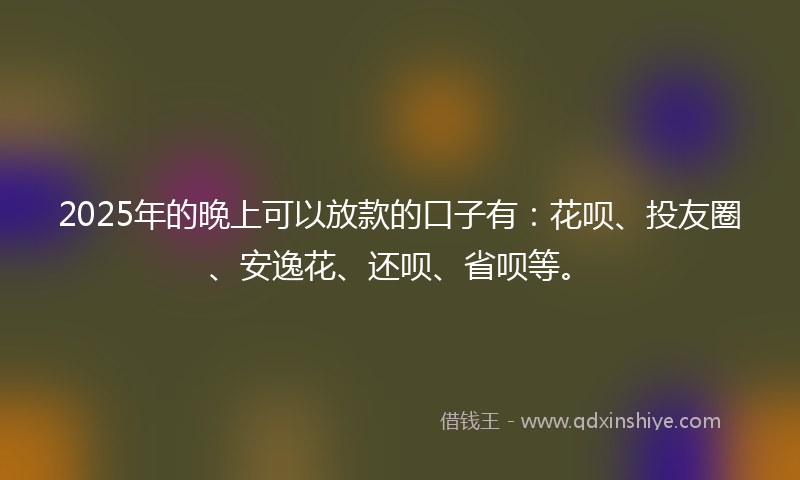 2025年的晚上可以放款的口子有：花呗、投友圈、安逸花、还呗、省呗等。