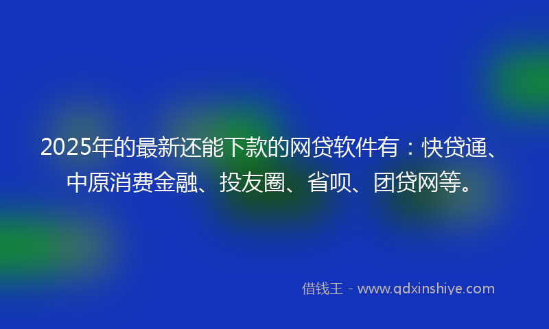 2025年的最新还能下款的网贷软件有：快贷通、中原消费金融、投友圈、省呗、团贷网等。
