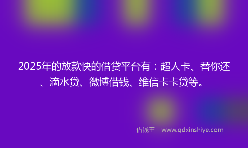 2025年的放款快的借贷平台有：超人卡、替你还、滴水贷、微博借钱、维信卡卡贷等。