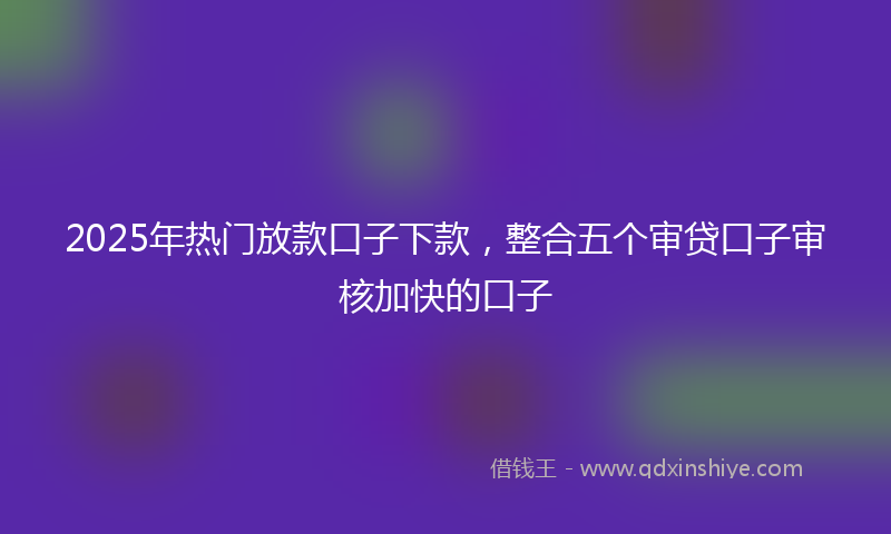 2025年热门放款口子下款，整合五个审贷口子审核加快的口子