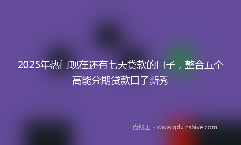 2025年热门现在还有七天贷款的口子，整合五个高能分期贷款口子新秀