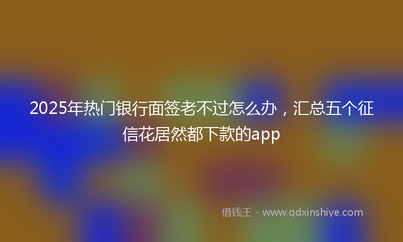 2025年热门银行面签老不过怎么办，汇总五个征信花居然都下款的app