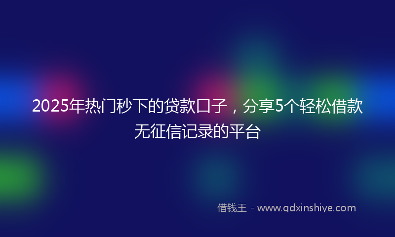 2025年热门秒下的贷款口子，分享5个轻松借款无征信记录的平台