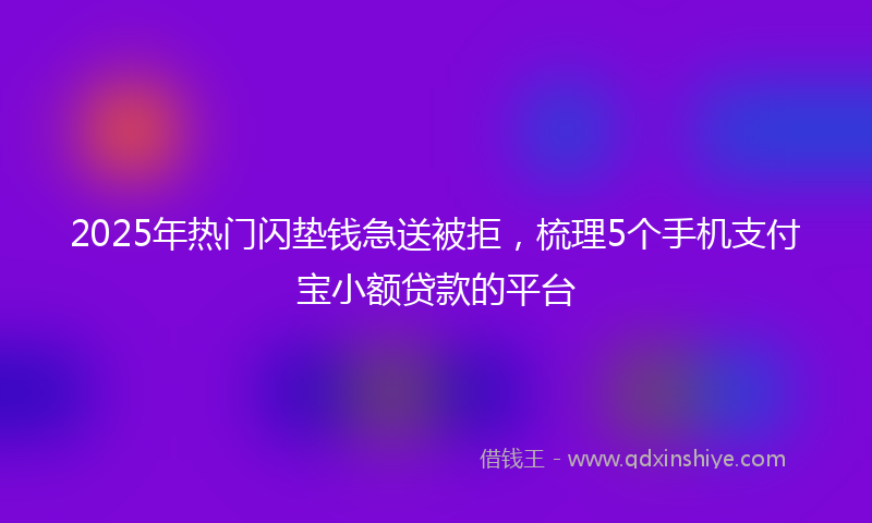 2025年热门闪垫钱急送被拒，梳理5个手机支付宝小额贷款的平台