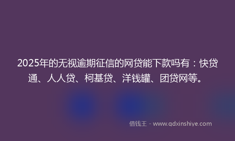 2025年的无视逾期征信的网贷能下款吗有：快贷通、人人贷、柯基贷、洋钱罐、团贷网等。