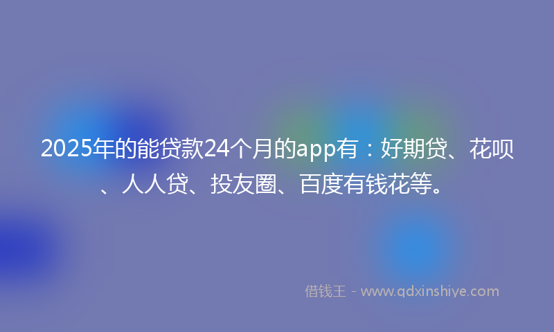 2025年的能贷款24个月的app有：好期贷、花呗、人人贷、投友圈、百度有钱花等。