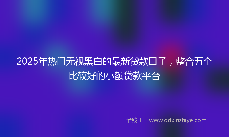 2025年热门无视黑白的最新贷款口子，整合五个比较好的小额贷款平台