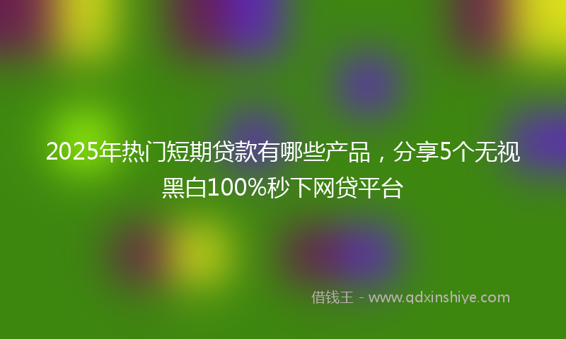 2025年热门短期贷款有哪些产品，分享5个无视黑白100%秒下网贷平台