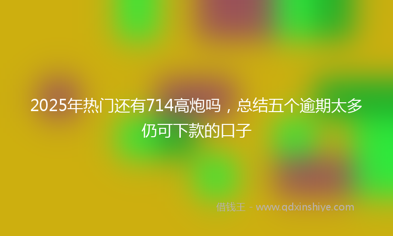 2025年热门还有714高炮吗，总结五个逾期太多仍可下款的口子