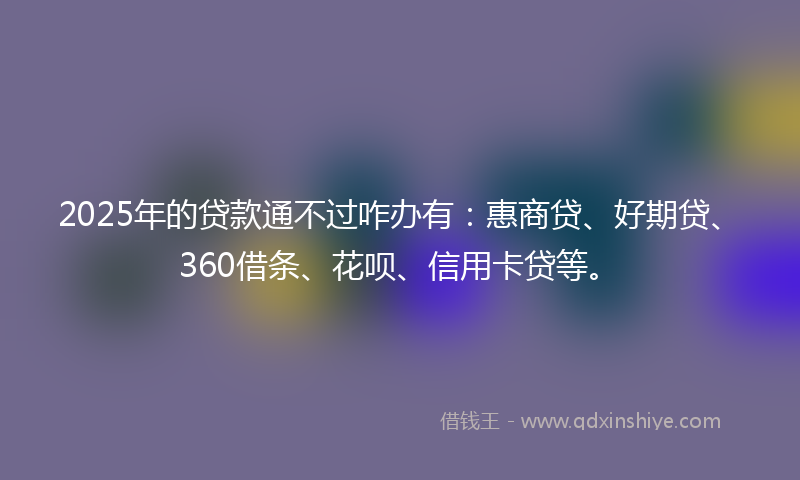 2025年的贷款通不过咋办有：惠商贷、好期贷、360借条、花呗、信用卡贷等。