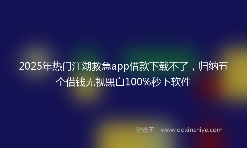 2025年热门江湖救急app借款下载不了，归纳五个借钱无视黑白100%秒下软件