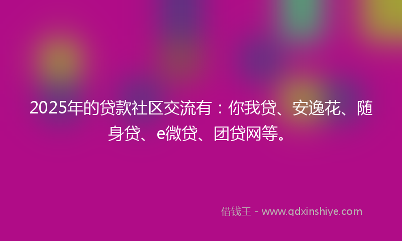 2025年的贷款社区交流有：你我贷、安逸花、随身贷、e微贷、团贷网等。