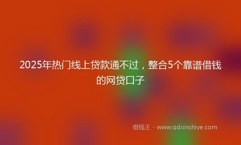 2025年热门线上贷款通不过，整合5个靠谱借钱的网贷口子