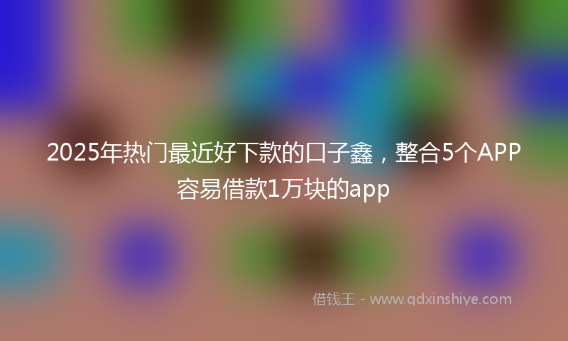 2025年热门最近好下款的口子鑫，整合5个APP容易借款1万块的app