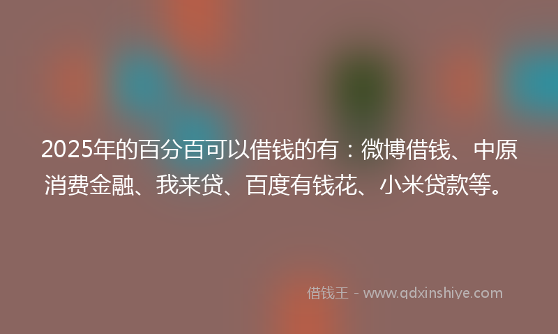 2025年的百分百可以借钱的有：微博借钱、中原消费金融、我来贷、百度有钱花、小米贷款等。