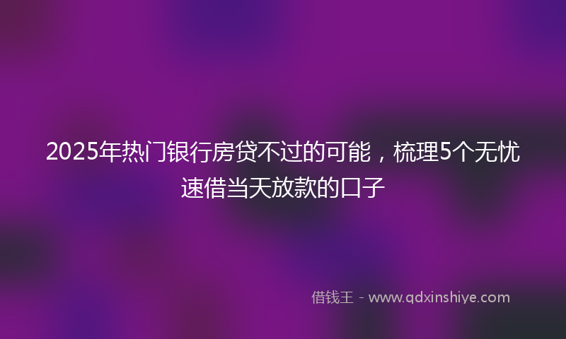 2025年热门银行房贷不过的可能，梳理5个无忧速借当天放款的口子