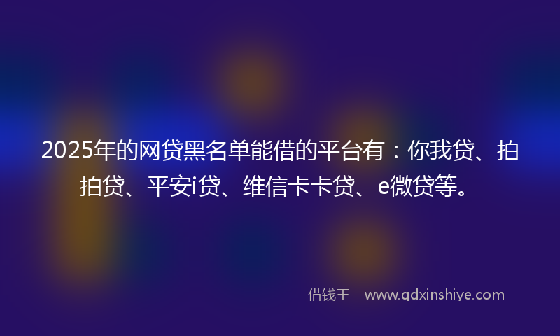 2025年的网贷黑名单能借的平台有：你我贷、拍拍贷、平安i贷、维信卡卡贷、e微贷等。