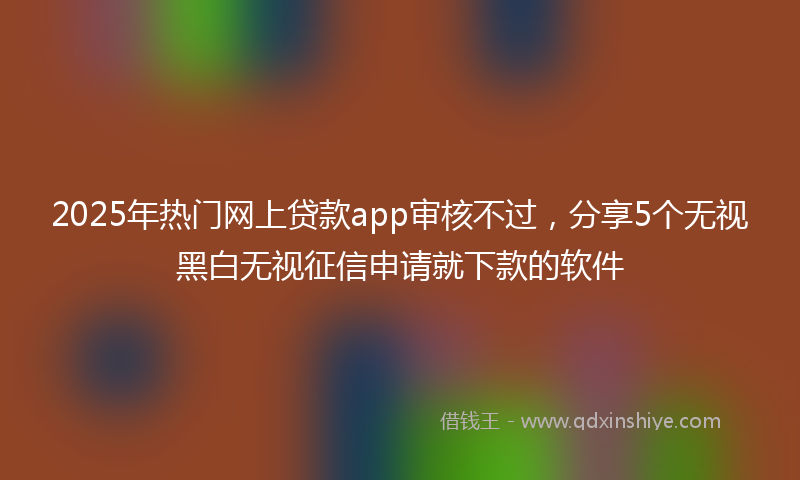 2025年热门网上贷款app审核不过，分享5个无视黑白无视征信申请就下款的软件