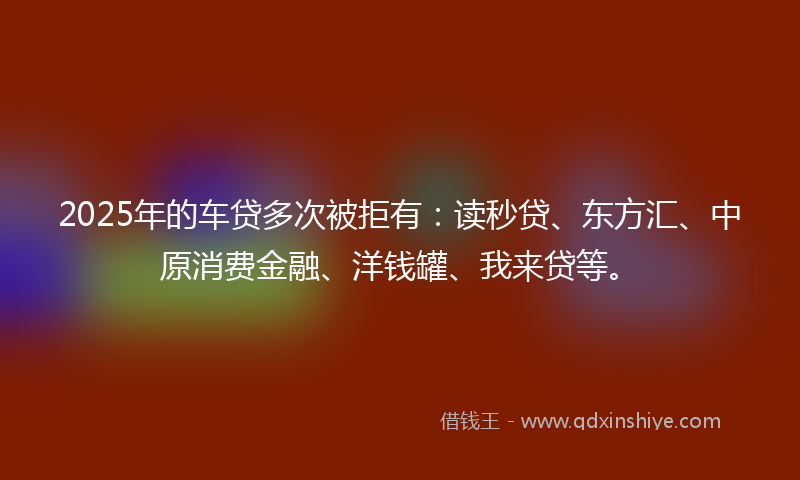 2025年的车贷多次被拒有：读秒贷、东方汇、中原消费金融、洋钱罐、我来贷等。