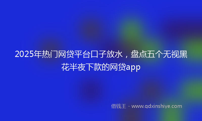 2025年热门网贷平台口子放水，盘点五个无视黑花半夜下款的网贷app