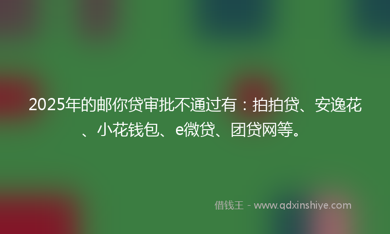 2025年的邮你贷审批不通过有：拍拍贷、安逸花、小花钱包、e微贷、团贷网等。