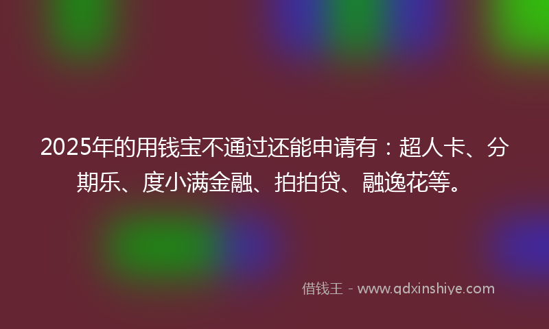 2025年的用钱宝不通过还能申请有：超人卡、分期乐、度小满金融、拍拍贷、融逸花等。