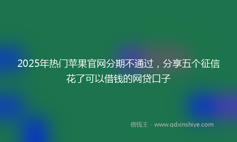 2025年热门苹果官网分期不通过，分享五个征信花了可以借钱的网贷口子