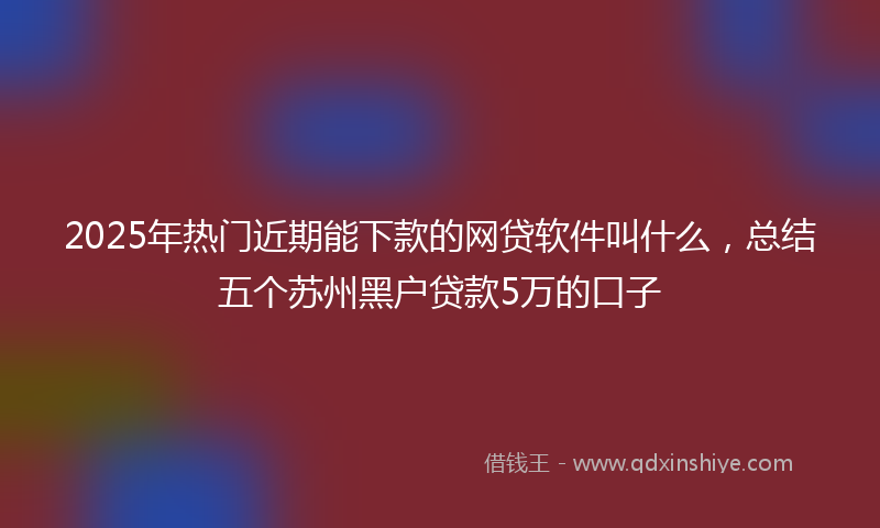 2025年热门近期能下款的网贷软件叫什么，总结五个苏州黑户贷款5万的口子