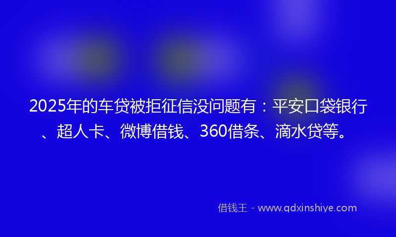 2025年的车贷被拒征信没问题有：平安口袋银行、超人卡、微博借钱、360借条、滴水贷等。