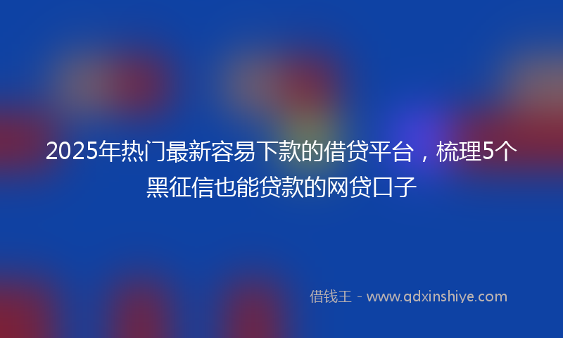 2025年热门最新容易下款的借贷平台，梳理5个黑征信也能贷款的网贷口子