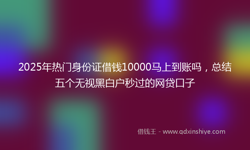 2025年热门身份证借钱10000马上到账吗，总结五个无视黑白户秒过的网贷口子