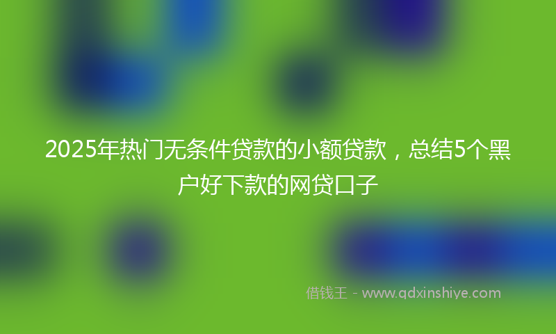 2025年热门无条件贷款的小额贷款，总结5个黑户好下款的网贷口子