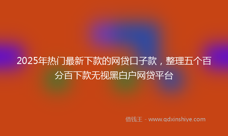 2025年热门最新下款的网贷口子款，整理五个百分百下款无视黑白户网贷平台