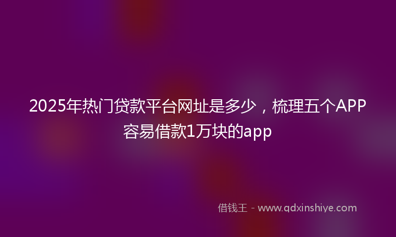 2025年热门贷款平台网址是多少，梳理五个APP容易借款1万块的app