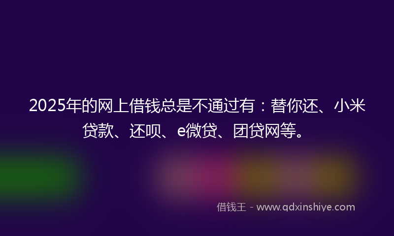 2025年的网上借钱总是不通过有：替你还、小米贷款、还呗、e微贷、团贷网等。