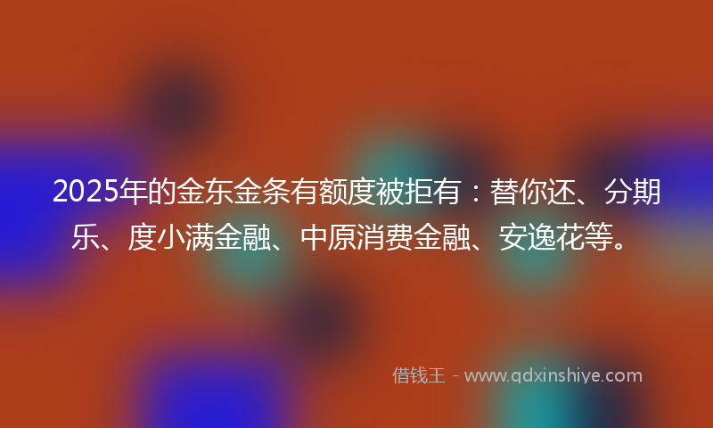 2025年的金东金条有额度被拒有：替你还、分期乐、度小满金融、中原消费金融、安逸花等。