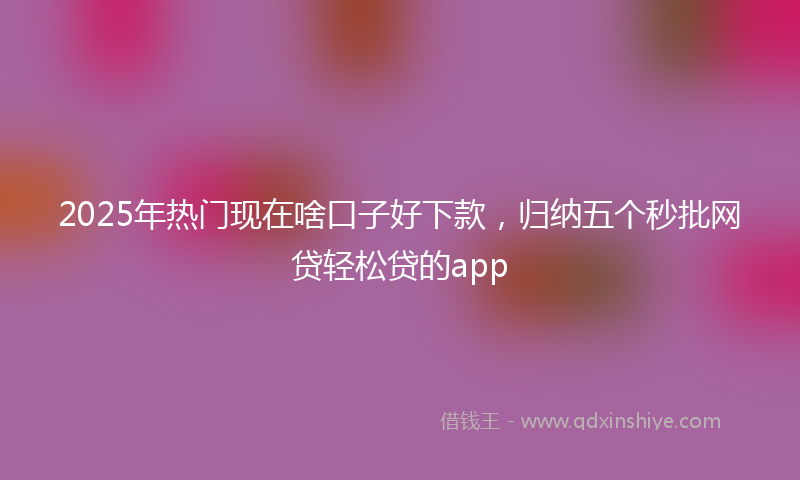 2025年热门现在啥口子好下款，归纳五个秒批网贷轻松贷的app