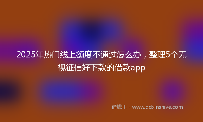2025年热门线上额度不通过怎么办，整理5个无视征信好下款的借款app
