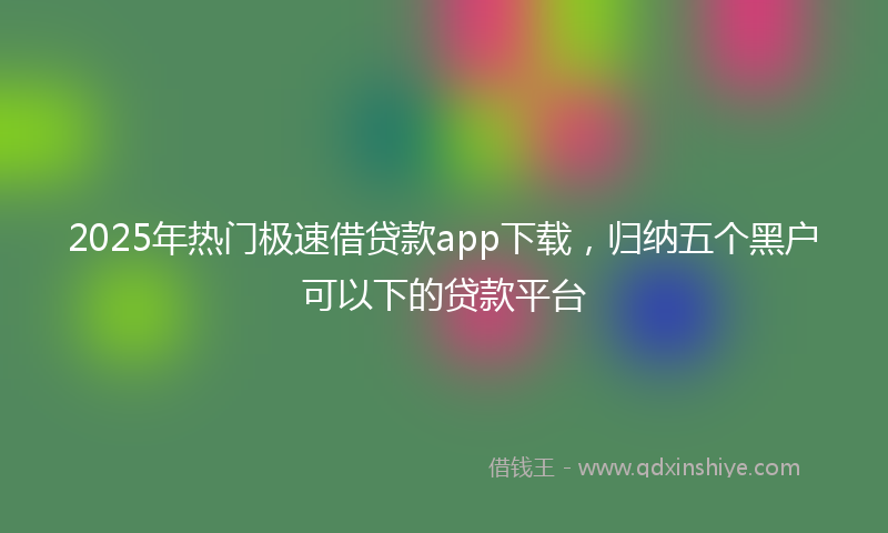 2025年热门极速借贷款app下载，归纳五个黑户可以下的贷款平台
