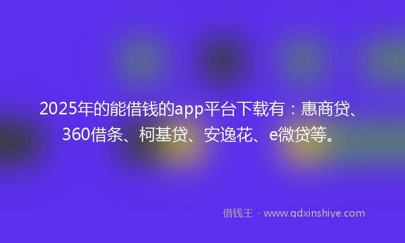 2025年的能借钱的app平台下载有：惠商贷、360借条、柯基贷、安逸花、e微贷等。