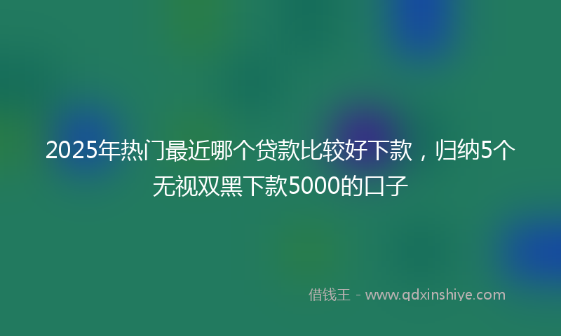 2025年热门最近哪个贷款比较好下款，归纳5个无视双黑下款5000的口子