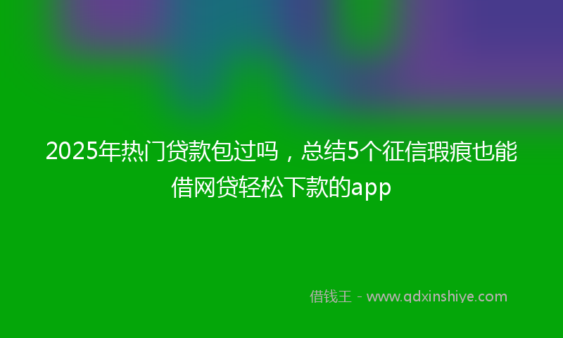 2025年热门贷款包过吗，总结5个征信瑕疵也能借网贷轻松下款的app