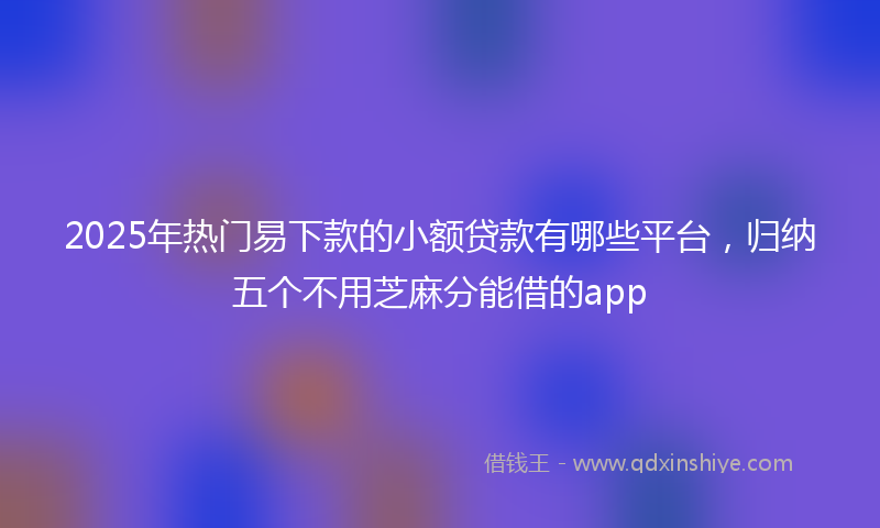 2025年热门易下款的小额贷款有哪些平台，归纳五个不用芝麻分能借的app
