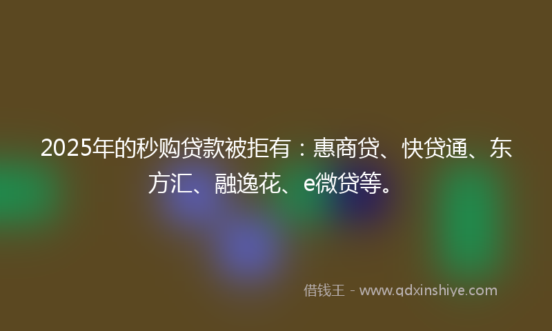 2025年的秒购贷款被拒有：惠商贷、快贷通、东方汇、融逸花、e微贷等。