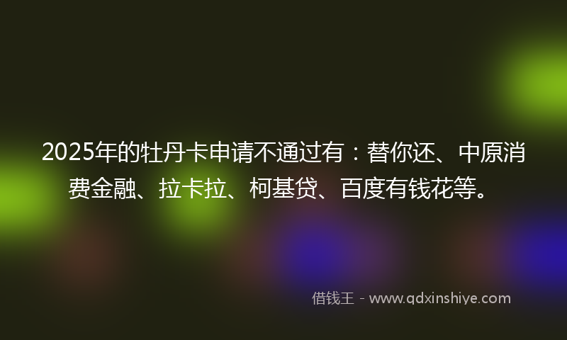 2025年的牡丹卡申请不通过有：替你还、中原消费金融、拉卡拉、柯基贷、百度有钱花等。
