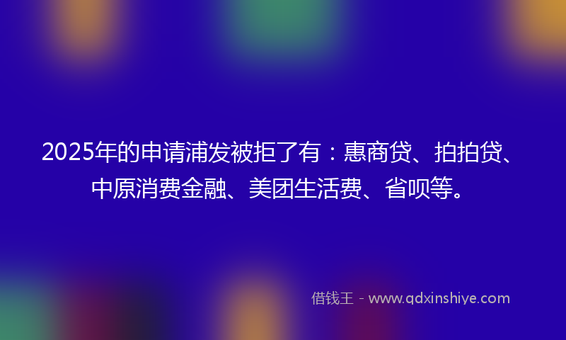 2025年的申请浦发被拒了有：惠商贷、拍拍贷、中原消费金融、美团生活费、省呗等。
